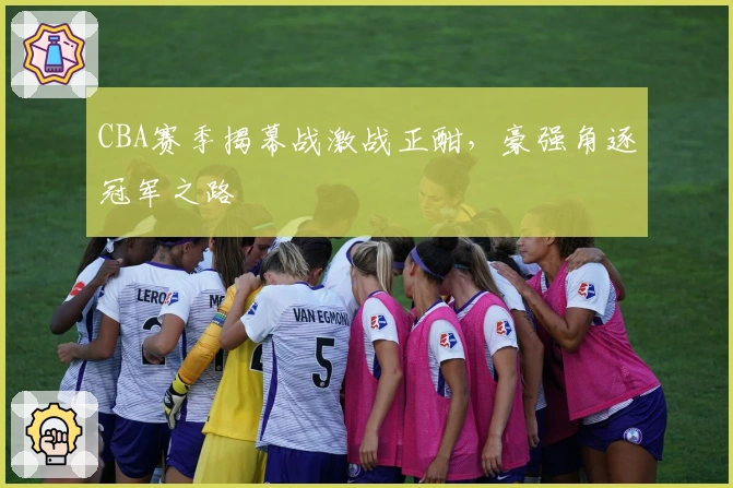 CBA赛季揭幕战激战正酣，豪强角逐冠军之路