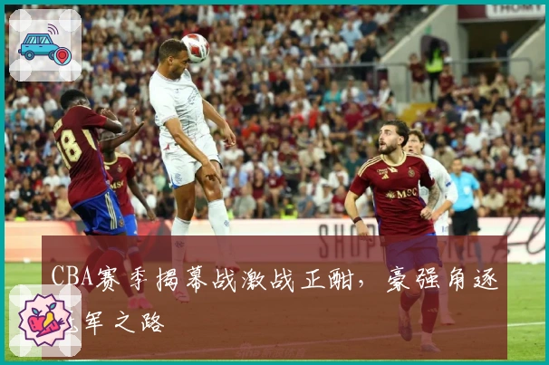 CBA赛季揭幕战激战正酣，豪强角逐冠军之路