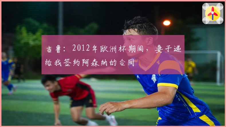 吉鲁：2012年欧洲杯期间，妻子递给我签约阿森纳的合同