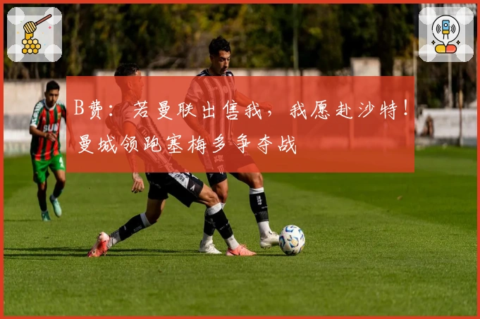 B费：若曼联出售我，我愿赴沙特！曼城领跑塞梅多争夺战