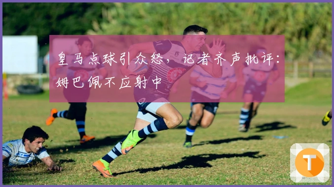 皇马点球引众怒，记者齐声批评：姆巴佩不应射中