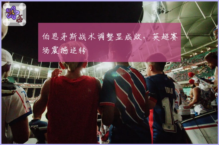 伯恩茅斯战术调整显成效，英超赛场震撼逆转