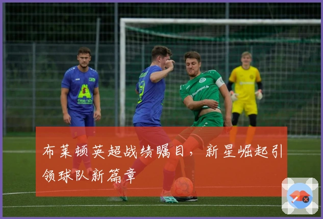 布莱顿英超战绩瞩目，新星崛起引领球队新篇章