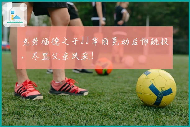 克劳福德之子JJ华丽晃动后仰跳投，尽显父亲风采！