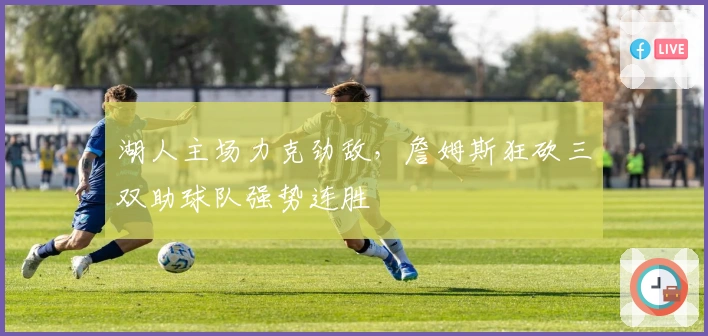 湖人主场力克劲敌，詹姆斯狂砍三双助球队强势连胜