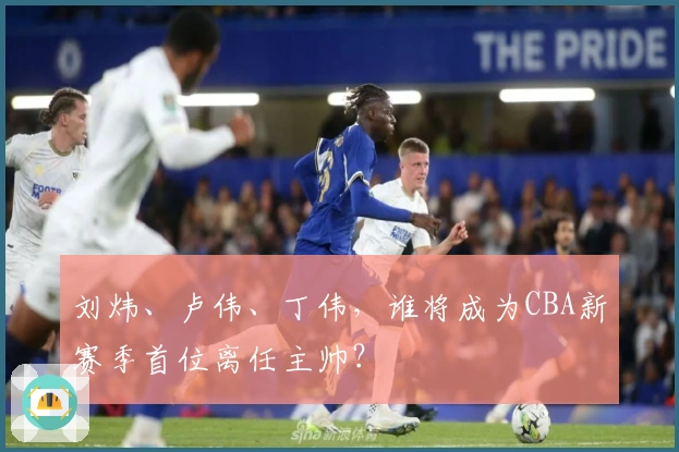 刘炜、卢伟、丁伟，谁将成为CBA新赛季首位离任主帅？